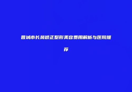 晋城市长鼻矫正整形美容费用解析与医院推荐