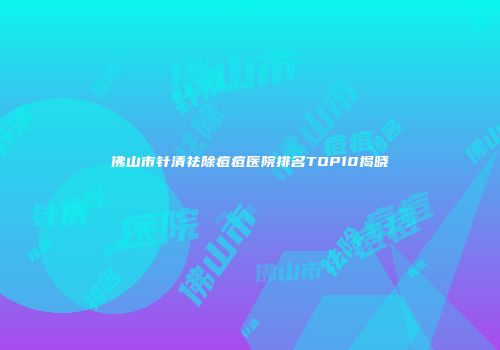 佛山市针清祛除痘痘医院排名TOP10揭晓