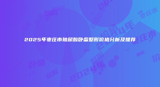 2025年枣庄市玻尿酸卧蚕整形价格分析及推荐