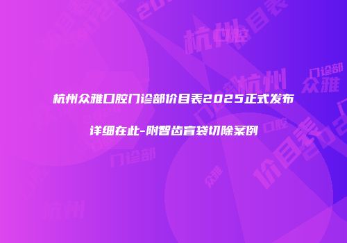 杭州众雅口腔门诊部价目表2025正式发布详细在此-附智齿盲袋切除案例