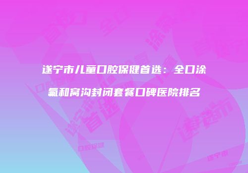遂宁市儿童口腔保健首选：全口涂氟和窝沟封闭套餐口碑医院排名