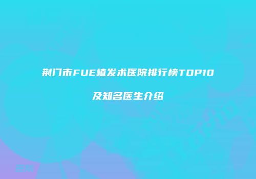 荆门市FUE植发术医院排行榜TOP10及知名医生介绍