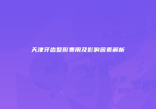 天津牙齿整形费用及影响因素解析