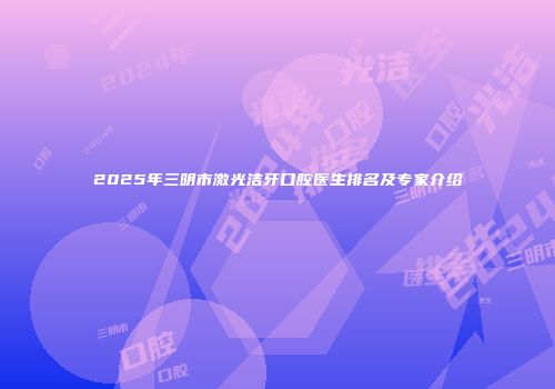 2025年三明市激光洁牙口腔医生排名及专家介绍
