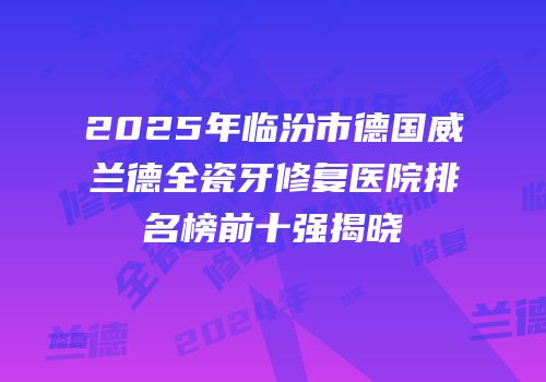 2025年临汾市德国威兰德全瓷牙修复医院排名榜前十强揭晓