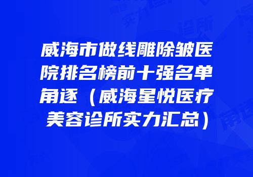 威海市做线雕除皱医院排名榜前十强名单角逐（威海星悦医疗美容诊所实力汇总）