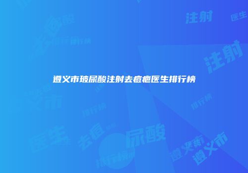 遵义市玻尿酸注射去痘疤医生排行榜