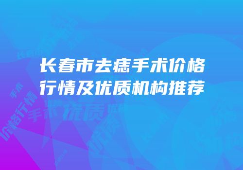 长春市去痣手术价格行情及优质机构推荐