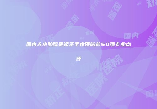 国内大小脸嘴歪矫正手术医院前50强专业点评