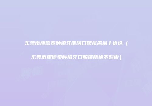 东莞市康德泰种植牙医院口碑排名前十优选（东莞市康德泰种植牙口腔医院绝不踩雷）