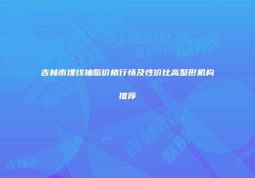 吉林市埋线抽脂价格行情及性价比高整形机构推荐