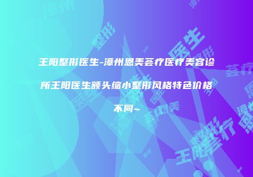 王阳整形医生-漳州恩美荟疗医疗美容诊所王阳医生额头缩小整形风格特色价格不同~