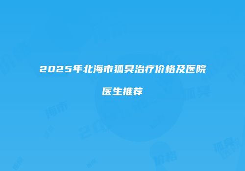 2025年北海市狐臭治疗价格及医院医生推荐