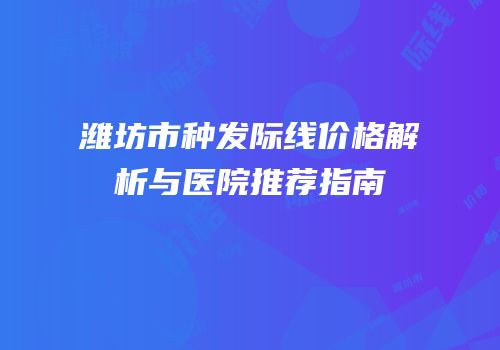 潍坊市种发际线价格解析与医院推荐指南