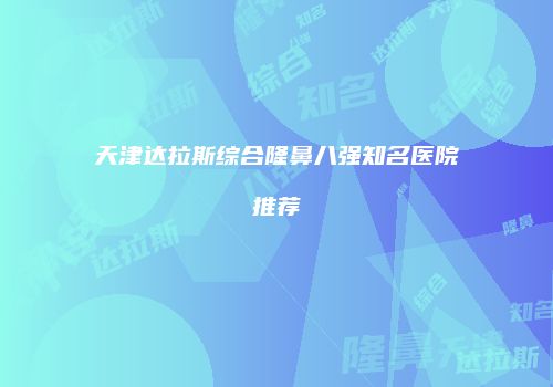 天津达拉斯综合隆鼻八强知名医院推荐