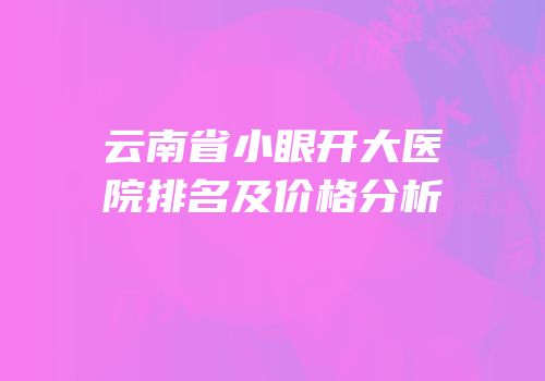 云南省小眼开大医院排名及价格分析