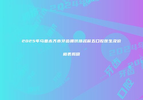 2025年乌鲁木齐市牙齿拥挤排名前五口腔医生及价格表揭晓
