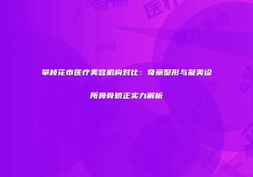 攀枝花市医疗美容机构对比：奇丽整形与凝美诊所鼻骨矫正实力解析