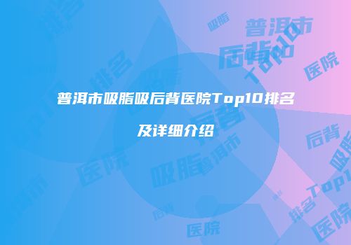 普洱市吸脂吸后背医院Top10排名及详细介绍
