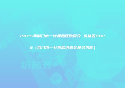 2025年荆门市一针瘦脸医院简介 价格表2025（荆门市一针瘦脸价格会是多少呢）