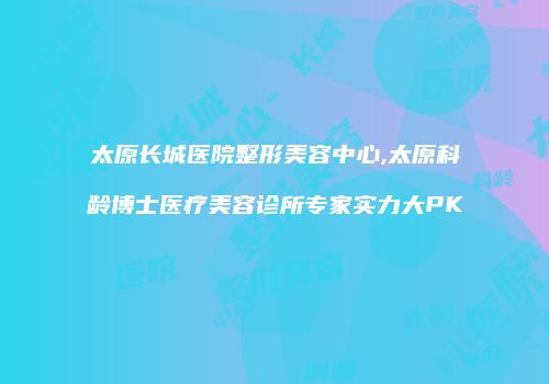 太原长城医院整形美容中心,太原科龄博士医疗美容诊所专家实力大PK