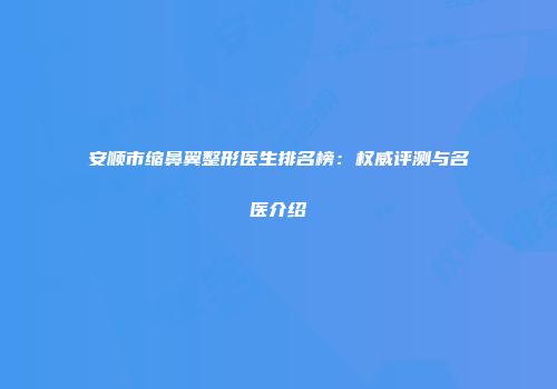 安顺市缩鼻翼整形医生排名榜：权威评测与名医介绍