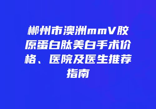 郴州市澳洲mmV胶原蛋白肽美白手术价格、医院及医生推荐指南
