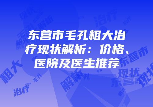 东营市毛孔粗大治疗现状解析：价格、医院及医生推荐