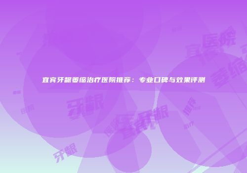 宜宾牙龈萎缩治疗医院推荐：专业口碑与效果评测