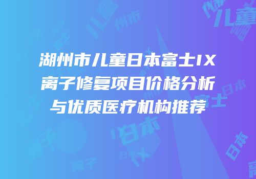 湖州市儿童日本富士IX离子修复项目价格分析与优质医疗机构推荐