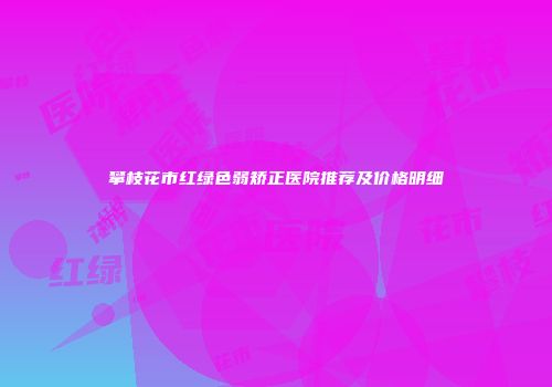 攀枝花市红绿色弱矫正医院推荐及价格明细