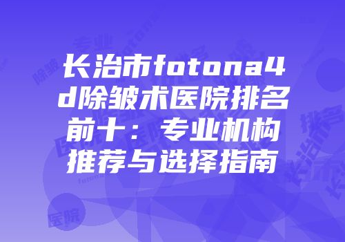 长治市fotona4d除皱术医院排名前十：专业机构推荐与选择指南