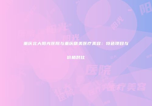 重庆北大阳光医院与重庆精美医疗美容：特色项目与价格对比
