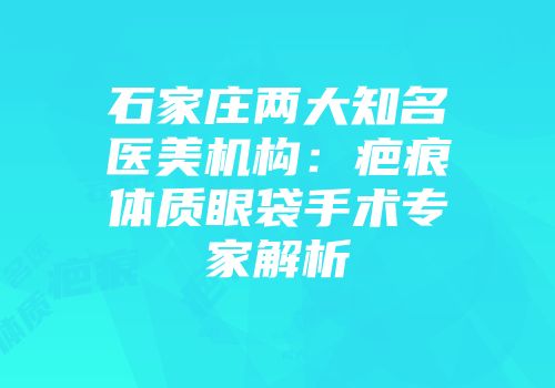 石家庄两大知名医美机构：疤痕体质眼袋手术专家解析