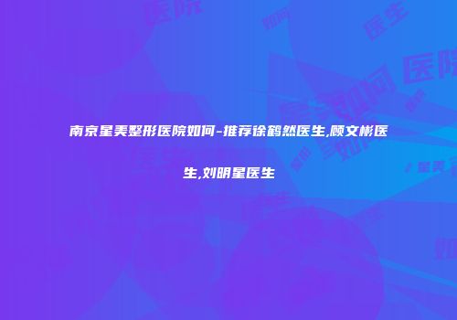 南京星美整形医院如何-推荐徐鹤然医生,顾文彬医生,刘明星医生