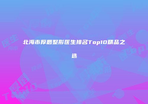 北海市厚唇整形医生排名Top10精品之选