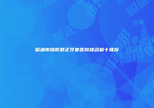 昭通市隐形矫正牙套医院排名前十推荐