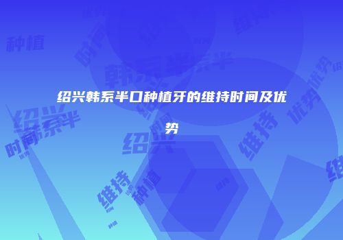 绍兴韩系半口种植牙的维持时间及优势