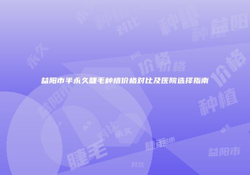 益阳市半永久睫毛种植价格对比及医院选择指南