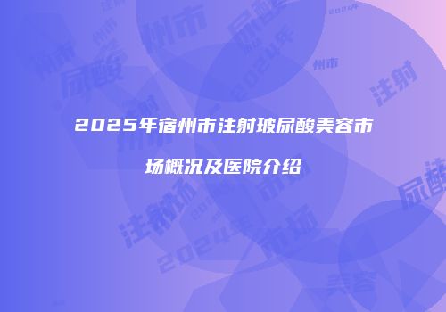 2025年宿州市注射玻尿酸美容市场概况及医院介绍