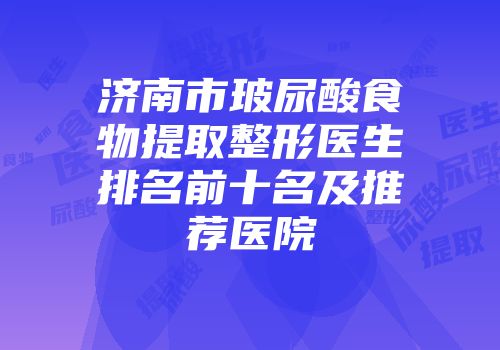 济南市玻尿酸食物提取整形医生排名前十名及推荐医院