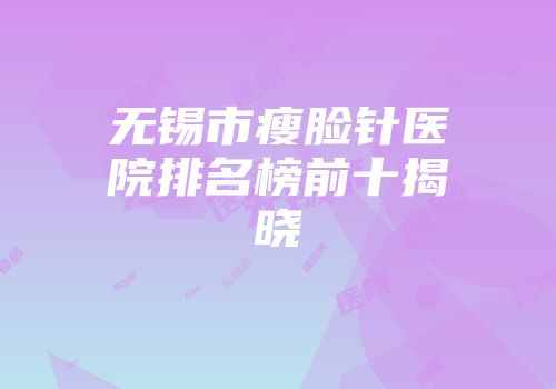 无锡市瘦脸针医院排名榜前十揭晓