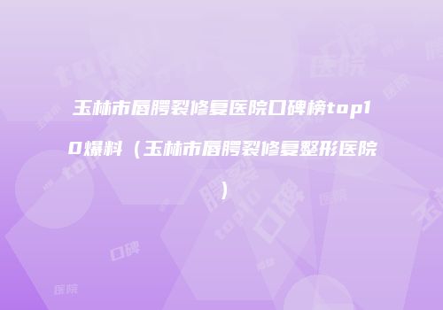 玉林市唇腭裂修复医院口碑榜top10爆料（玉林市唇腭裂修复整形医院）