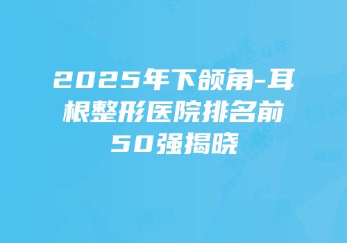 2025年下颌角-耳根整形医院排名前50强揭晓