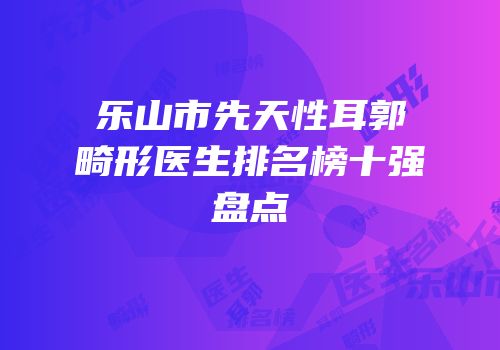 乐山市先天性耳郭畸形医生排名榜十强盘点