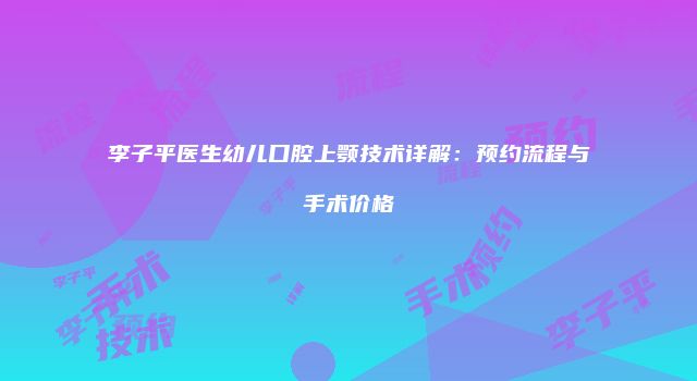 李子平医生幼儿口腔上颚技术详解：预约流程与手术价格