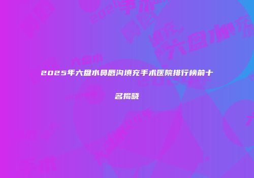 2025年六盘水鼻唇沟填充手术医院排行榜前十名揭晓