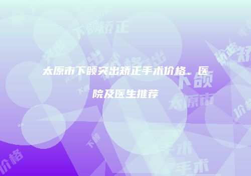 太原市下颌突出矫正手术价格、医院及医生推荐