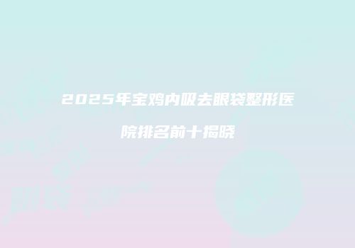2025年宝鸡内吸去眼袋整形医院排名前十揭晓