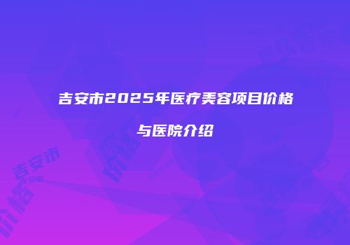 吉安市2025年医疗美容项目价格与医院介绍